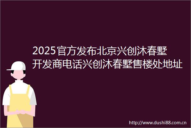 2025官方发布北京兴创沐春墅开发商电话兴创沐春墅售楼处地址