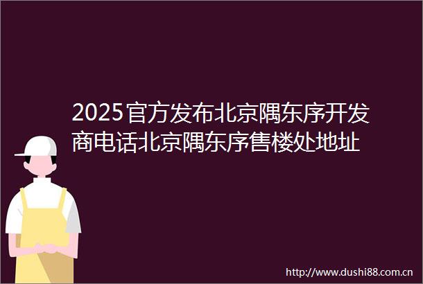 2025官方发布北京隅东序开发商电话北京隅东序售楼处地址