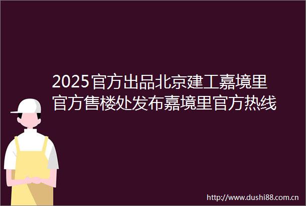 2025官方出品北京建工嘉境里官方售楼处发布嘉境里官方热线