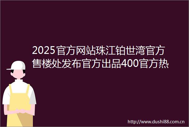 2025官方网站珠江铂世湾官方售楼处发布官方出品400官方热线