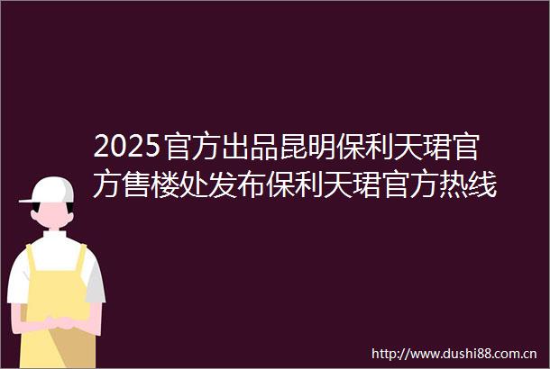 2025官方出品昆明保利天珺官方售楼处发布保利天珺官方热线