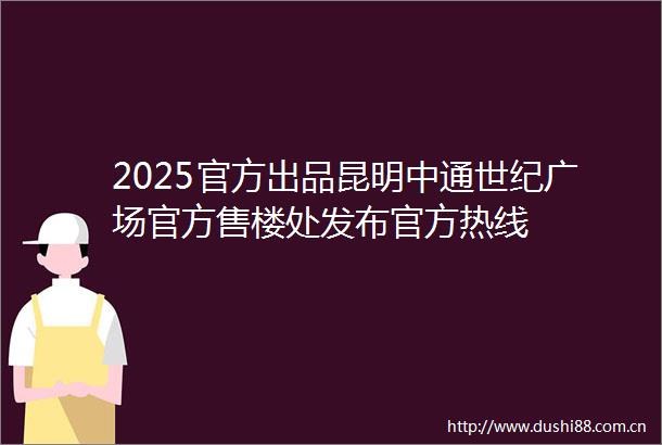 2025官方出品昆明中通世纪广场官方售楼处发布官方热线