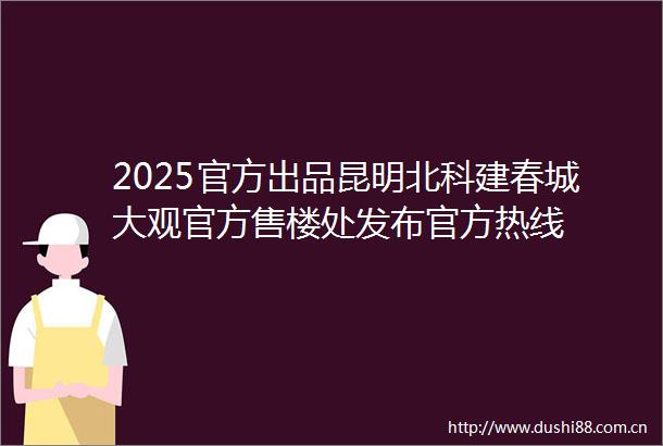 2025官方出品昆明北科建春城大观官方售楼处发布官方热线