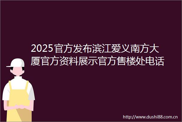 2025官方发布滨江爱义南方大厦官方资料展示官方售楼处电话