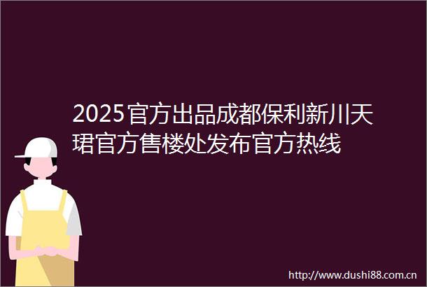 2025官方出品成都保利新川天珺官方售楼处发布官方热线