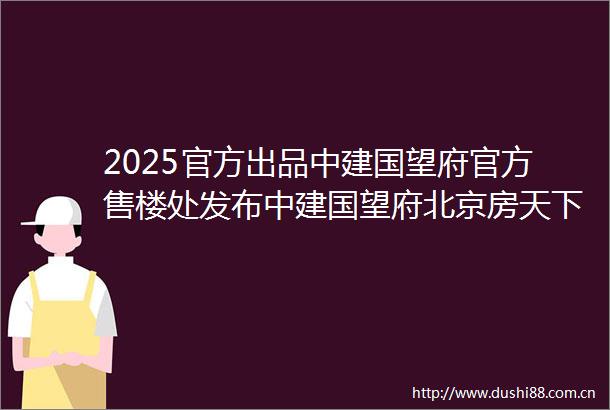 2025官方出品中建国望府官方售楼处发布中建国望府北京房天下