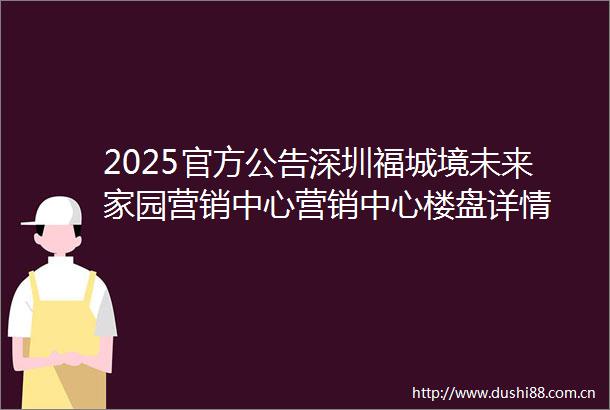 2025官方公告深圳福城境未来家园营销中心营销中心楼盘详情