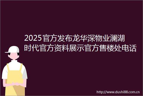 2025官方发布龙华深物业澜湖时代官方资料展示官方售楼处电话