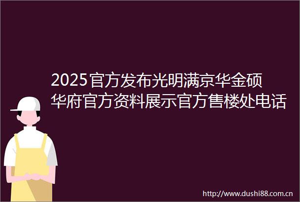 2025官方发布光明满京华金硕华府官方资料展示官方售楼处电话