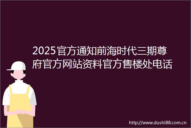 2025官方通知前海时代三期尊府官方网站资料官方售楼处电话