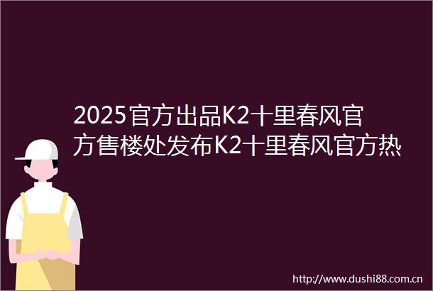 2025官方出品K2十里春风官方售楼处发布K2十里春风官方热线