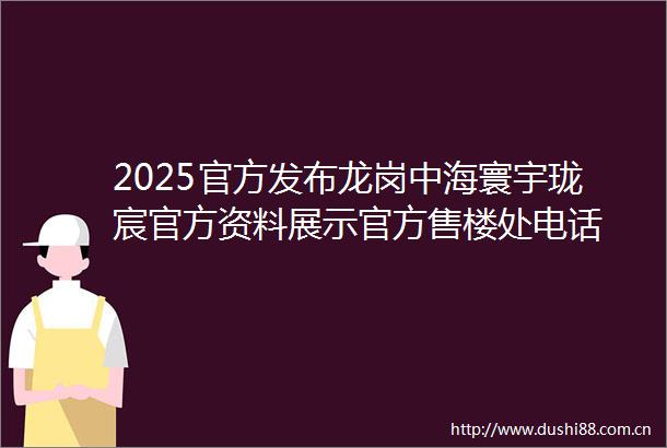 2025官方发布龙岗中海寰宇珑宸官方资料展示官方售楼处电话