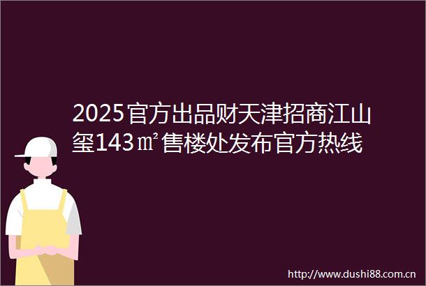 2025官方出品财天津招商江山玺143㎡售楼处发布官方热线