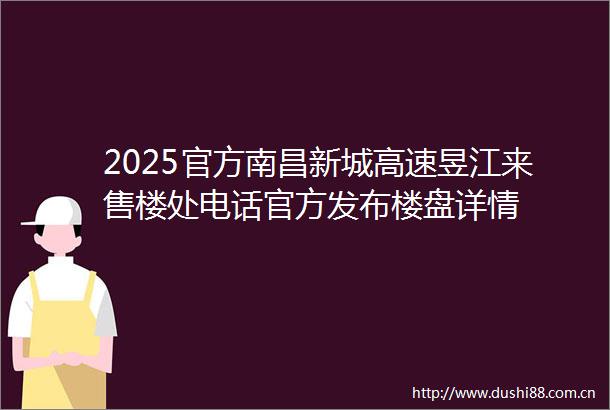2025官方南昌新城高速昱江来售楼处电话官方发布楼盘详情