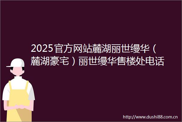 2025官方网站麓湖丽世缦华（麓湖豪宅）丽世缦华售楼处电话