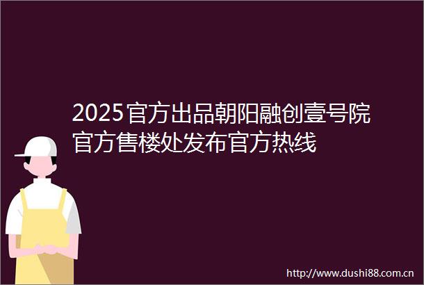 2025官方出品朝阳融创壹号院官方售楼处发布官方热线