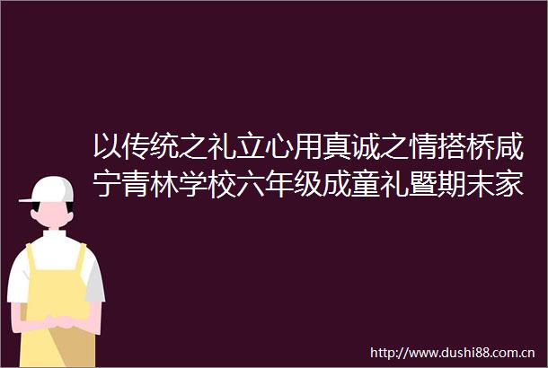 以传统之礼立心用真诚之情搭桥咸宁青林学校六年级成童礼暨期末家长会侧记