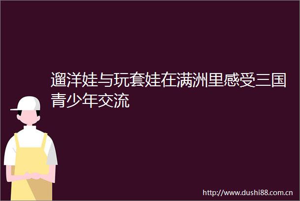 遛洋娃与玩套娃在满洲里感受三国青少年交流