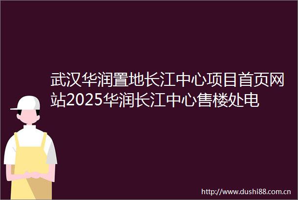 武汉华润置地长江中心项目首页网站2025华润长江中心售楼处电话长江中心营销中心华润长江中心楼盘详情地址户型价格
