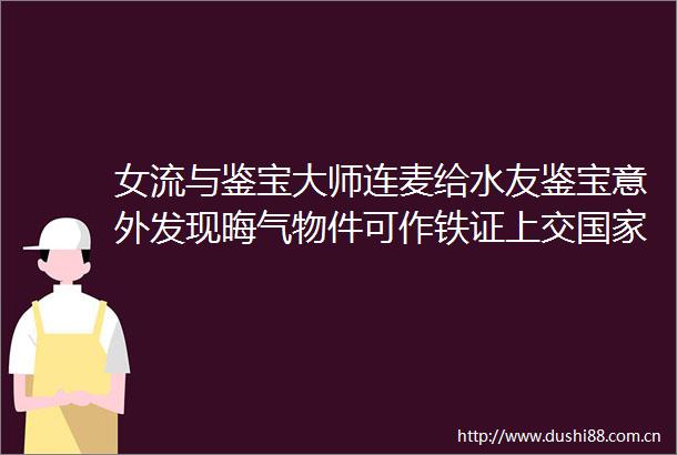 女流与鉴宝大师连麦给水友鉴宝意外发现晦气物件可作铁证上交