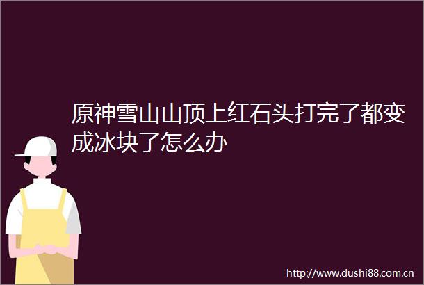 原神雪山山顶上红石头打完了都变成冰块了怎么办