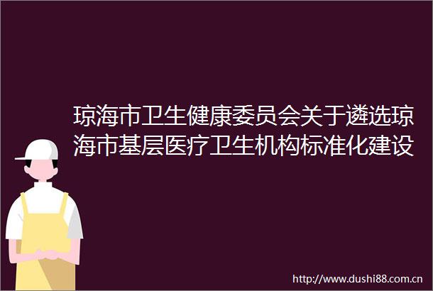 琼海市卫生健康委员会关于遴选琼海市基层医疗卫生机构标准化建设装配式建筑项目环评验收报告编制招标单位结果的公示