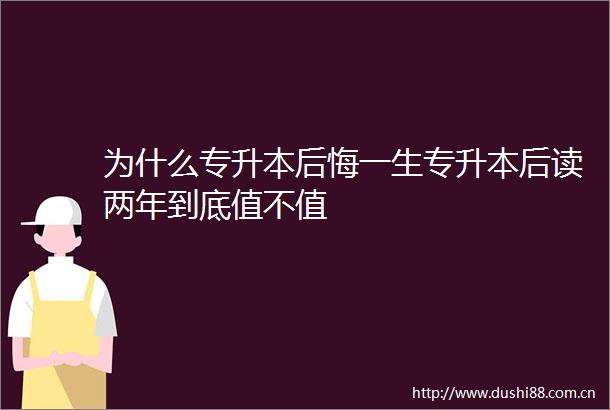 为什么专升本后悔一生专升本后读两年到底值不值