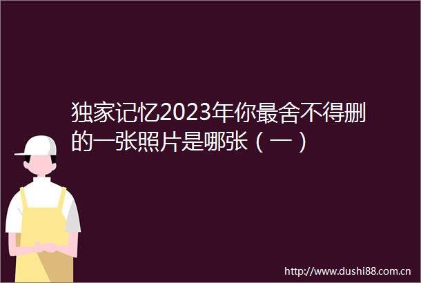 独家记忆2023年你最舍不得删的一张照片是哪张（一）