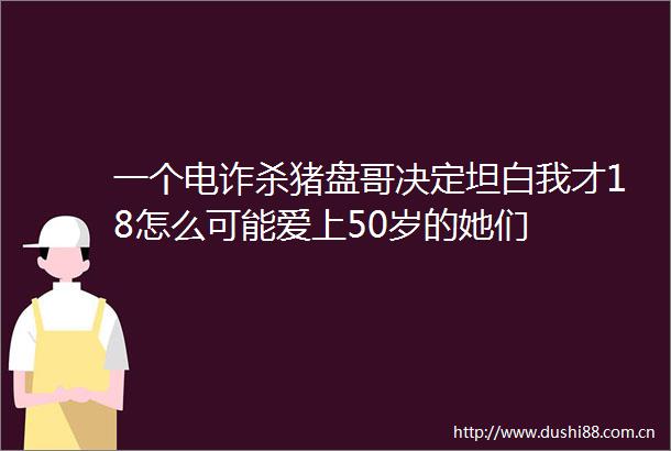 一个电诈杀猪盘哥决定坦白我才18怎么可能爱上50岁的她们