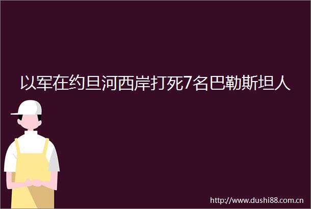以军在约旦河西岸打死7名巴勒斯坦人