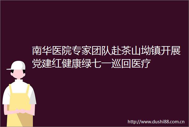 南华医院专家团队赴茶山坳镇开展党建红健康绿七一巡回医疗