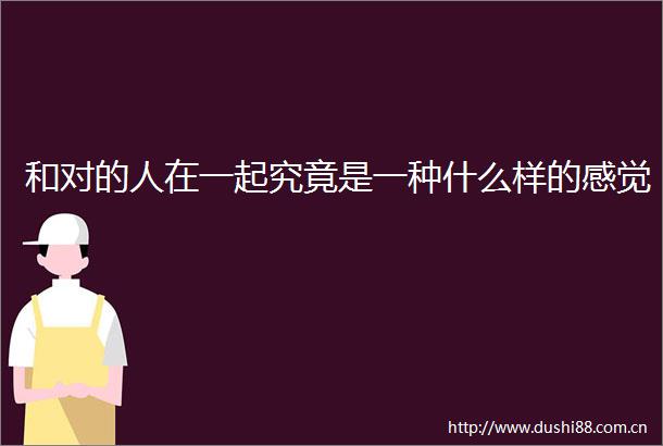 和对的人在一起究竟是一种什么样的感觉