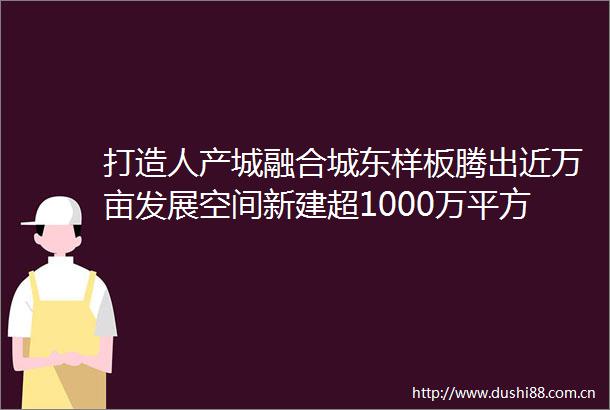 打造人产城融合城东样板腾出近万亩发展空间新建超1000万平方米城市载体