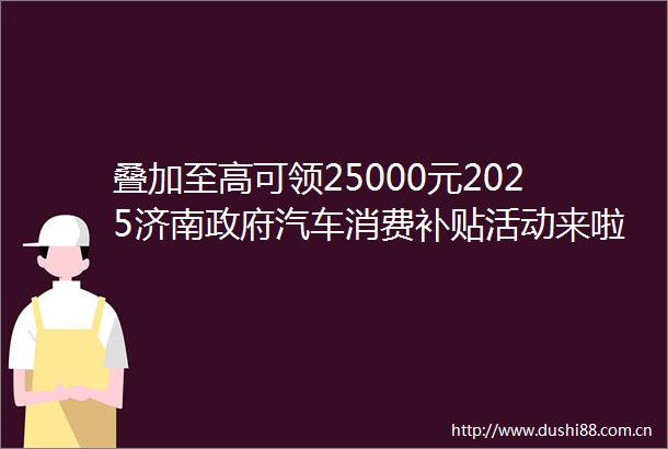 叠加至高可领25000元2025济南汽车消费补贴活动来啦