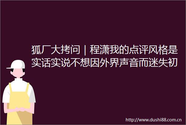 狐厂大拷问｜程潇我的点评风格是实话实说不想因外界声音而迷失初心