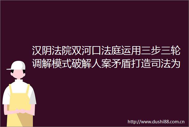 汉阴双河口运用三步三轮调解模式破解人案矛盾打造司法为民新枫景