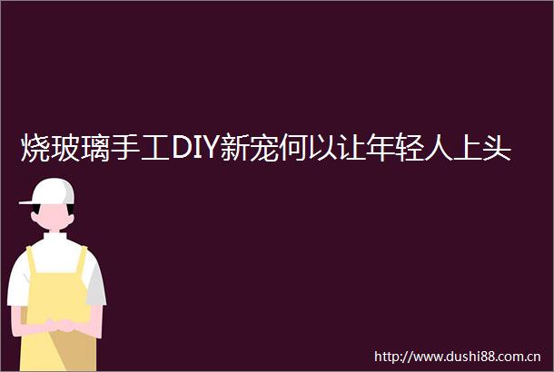烧玻璃手工DIY新宠何以让年轻人上头
