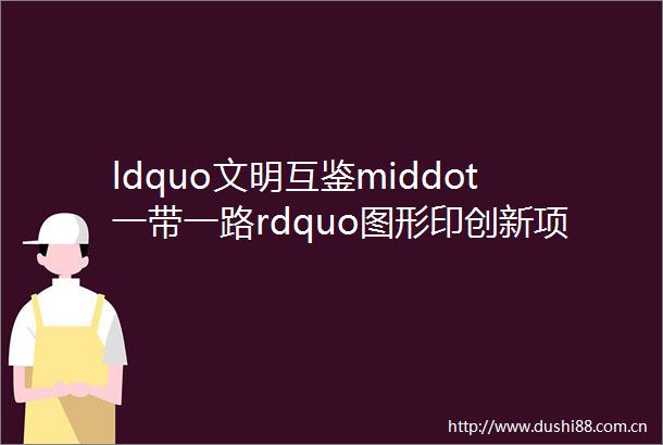 ldquo文明互鉴middot一带一路rdquo图形印创新项目征稿启事