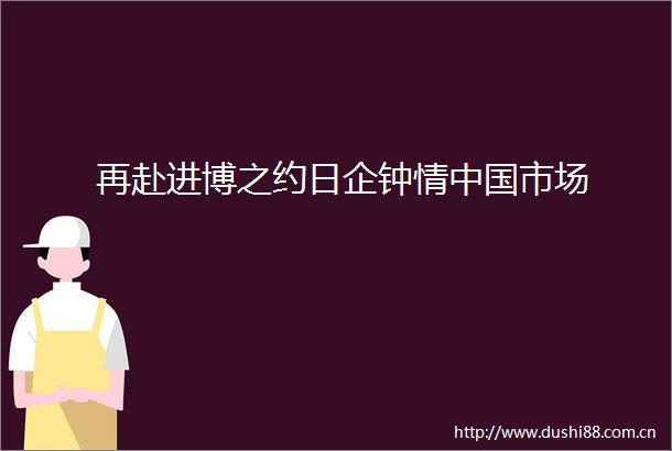 再赴进博之约日企钟情市场