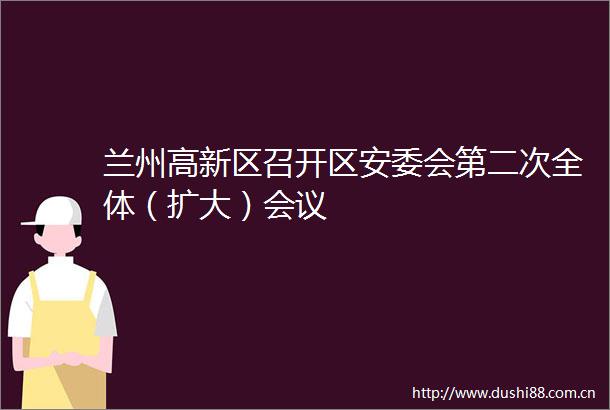 兰州高新区召开区安委会第二次全体（扩大）会议