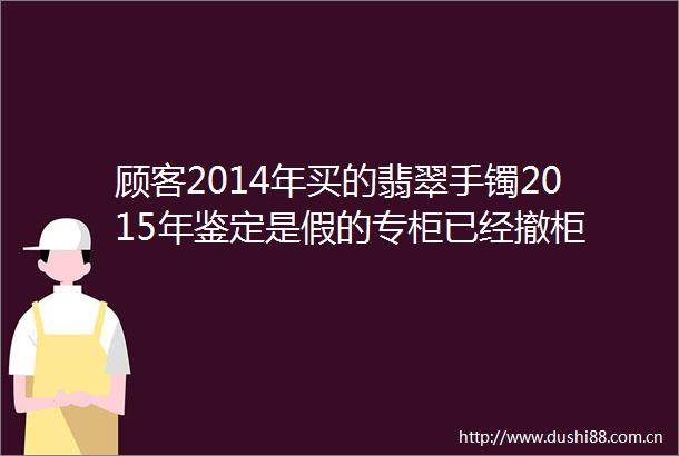 顾客2014年买的翡翠手镯2015年鉴定是假的专柜已经撤柜