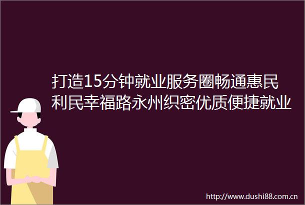 打造15分钟就业服务圈畅通惠民利民幸福路永州织密优质便捷就业服务网