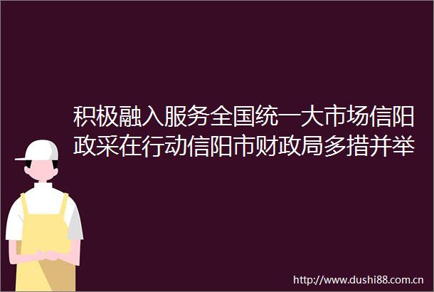 积极融入服务全国统一大市场信阳政采在行动信阳市财多措并举打造采购公平竞争营商环境