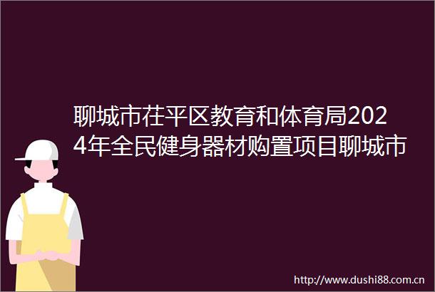 聊城市茌平区教育和体育局2024年全民健身器材购置项目聊城市茌平区教育和体育局2024年全民健身器材购置项目废标公告