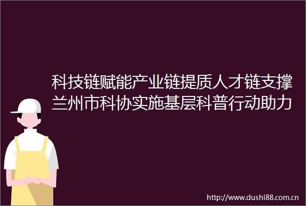 科技链赋能产业链提质人才链支撑兰州市科协实施基层科普行动助力乡村振兴