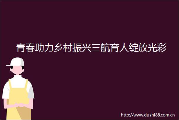 青春助力乡村振兴三航育人绽放光彩