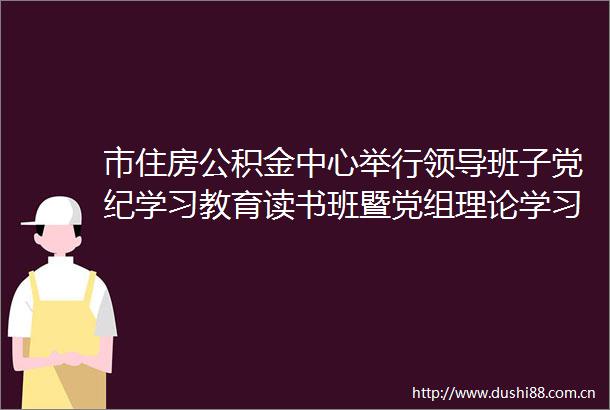 市住房公积金中心举行班子党纪学习教育读书班暨党组理论学习中心组学习会