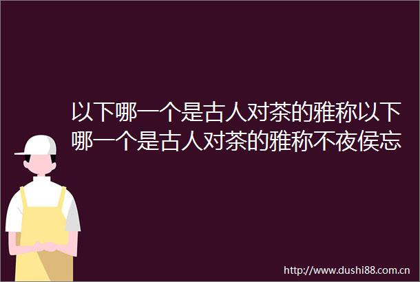 以下哪一个是古人对茶的雅称以下哪一个是古人对茶的雅称不夜侯忘忧君
