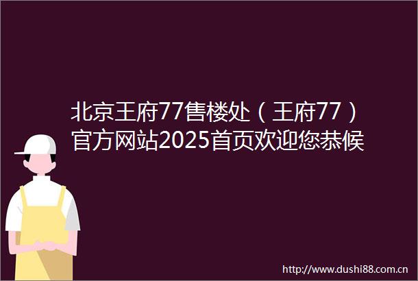北京王府77售楼处（王府77）官方网站2025首页欢迎您恭候莅临