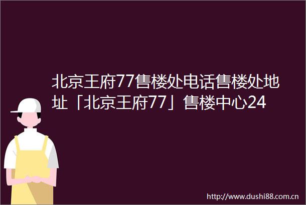 北京王府77售楼处电话售楼处地址「北京王府77」售楼中心24小时电话详情